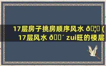 17层房子挑房顺序风水 🦉 (17层风水 🐴 zui
旺的楼层为哪几个)